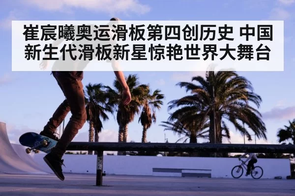 崔宸曦奥运滑板第四创历史 中国新生代滑板新星惊艳世界大舞台