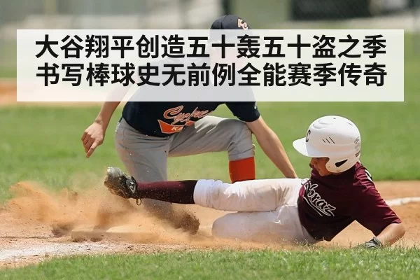 大谷翔平创造五十轰五十盗之季书写棒球史无前例全能赛季传奇