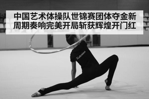 中国艺术体操队世锦赛团体夺金新周期奏响完美开局斩获辉煌开门红