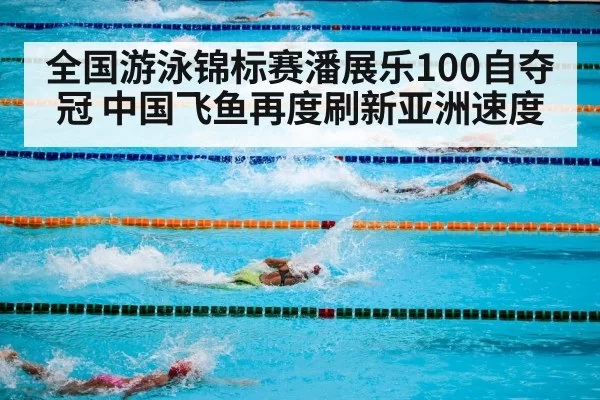 全国游泳锦标赛潘展乐100自夺冠 中国飞鱼再度刷新亚洲速度